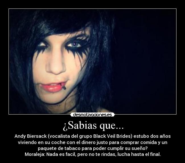 ¿Sabias que... - Andy Biersack (vocalista del grupo Black Veil Brides) estubo dos años
viviendo en su coche con el dinero justo para comprar comida y un
paquete de tabaco para poder cumplir su sueño?
Moraleja: Nada es facil, pero no te rindas, lucha hasta el final.