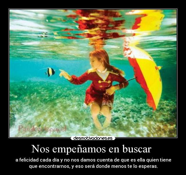 Nos empeñamos en buscar  - a felicidad cada día y no nos damos cuenta de que es ella quien tiene
que encontrarnos, y eso será donde menos te lo esperas.