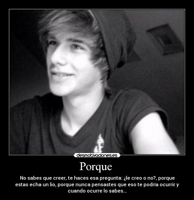 Porque  - No sabes que creer, te haces esa pregunta: ¿le creo o no?, porque
estas echa un lio, porque nunca pensastes que eso te podría ocurrir y
cuando ocurre lo sabes...