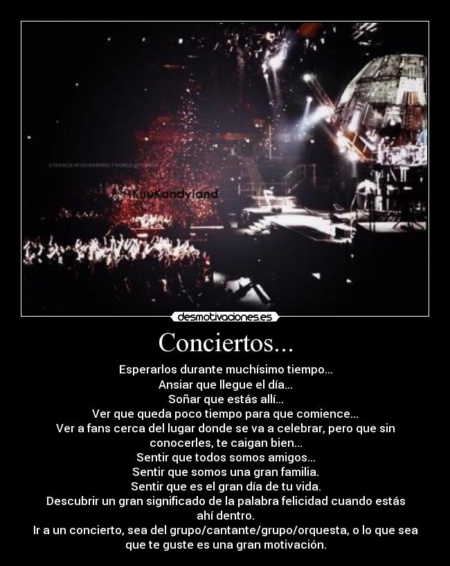 Conciertos... - Esperarlos durante muchísimo tiempo...
Ansiar que llegue el día...
Soñar que estás allí...
Ver que queda poco tiempo para que comience...
Ver a fans cerca del lugar donde se va a celebrar, pero que sin
conocerles, te caigan bien...
Sentir que todos somos amigos...
Sentir que somos una gran familia.
Sentir que es el gran día de tu vida.
Descubrir un gran significado de la palabra felicidad cuando estás
ahí dentro.
Ir a un concierto, sea del grupo/cantante/grupo/orquesta, o lo que sea
que te guste es una gran motivación.