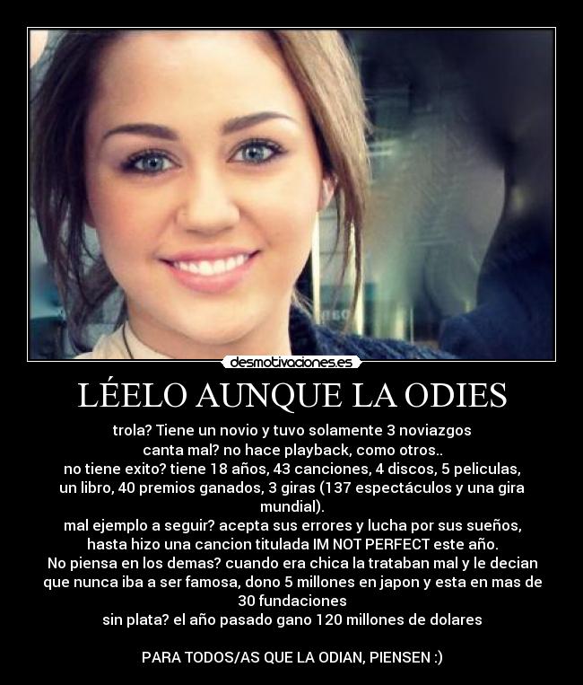 LÉELO AUNQUE LA ODIES - trola? Tiene un novio y tuvo solamente 3 noviazgos
canta mal? no hace playback, como otros..
no tiene exito? tiene 18 años, 43 canciones, 4 discos, 5 peliculas,
un libro, 40 premios ganados, 3 giras (137 espectáculos y una gira
mundial).
mal ejemplo a seguir? acepta sus errores y lucha por sus sueños,
hasta hizo una cancion titulada IM NOT PERFECT este año.
No piensa en los demas? cuando era chica la trataban mal y le decian
que nunca iba a ser famosa, dono 5 millones en japon y esta en mas de
30 fundaciones
sin plata? el año pasado gano 120 millones de dolares
PARA TODOS/AS QUE LA ODIAN, PIENSEN :)