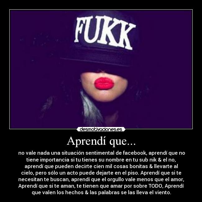 Aprendí que... - no vale nada una situación sentimental de facebook, aprendí que no
tiene importancia si tu tienes su nombre en tu sub nik & el no,
aprendí que pueden decirte cien mil cosas bonitas & llevarte al
cielo, pero sólo un acto puede dejarte en el piso. Aprendí que si te
necesitan te buscan, aprendí que el orgullo vale menos que el amor,
Aprendí que si te aman, te tienen que amar por sobre TODO, Aprendí
que valen los hechos & las palabras se las lleva el viento.