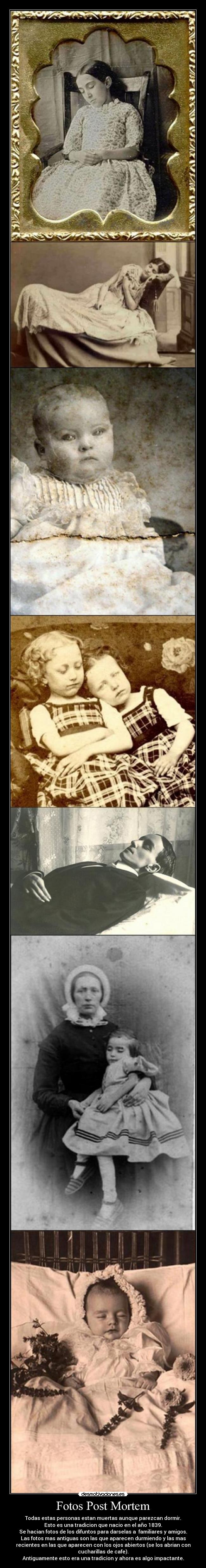 Fotos Post Mortem - Todas estas personas estan muertas aunque parezcan dormir.
Esto es una tradicion que nacio en el año 1839.
Se hacian fotos de los difuntos para darselas a familiares y amigos.
Las fotos mas antiguas son las que aparecen durmiendo y las mas
recientes en las que aparecen con los ojos abiertos (se los abrian con
cucharillas de cafe).
Antiguamente esto era una tradicion y ahora es algo impactante.