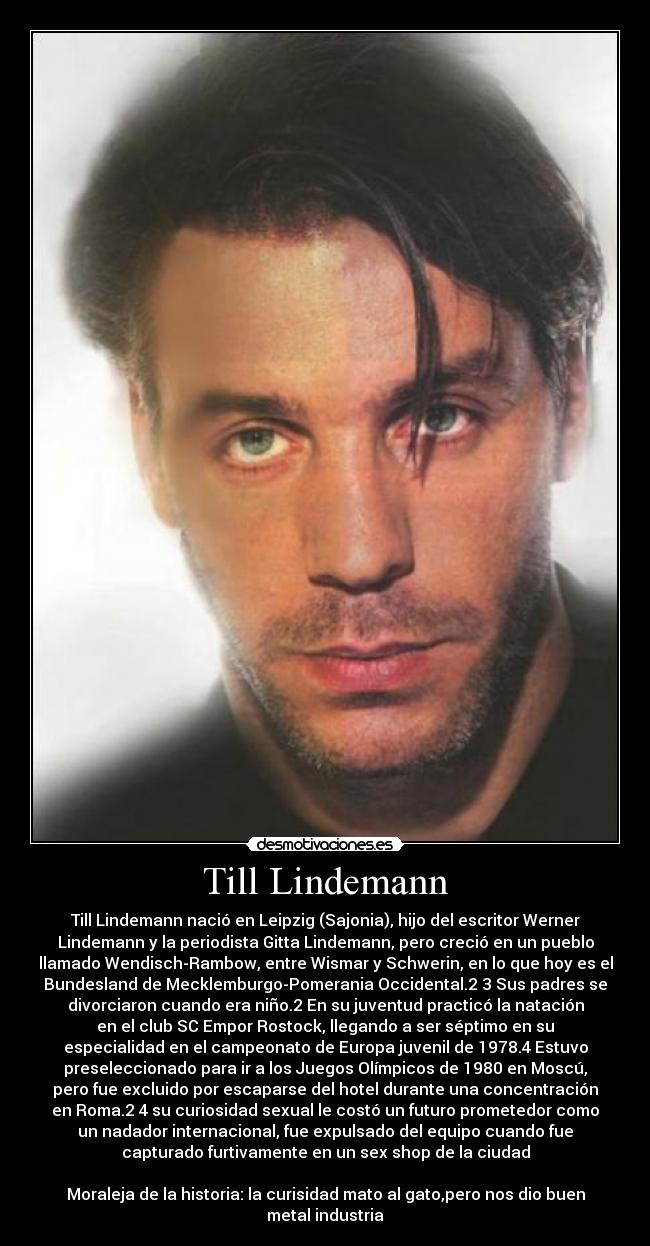 Till Lindemann - Till Lindemann nació en Leipzig (Sajonia), hijo del escritor Werner
Lindemann y la periodista Gitta Lindemann, pero creció en un pueblo
llamado Wendisch-Rambow, entre Wismar y Schwerin, en lo que hoy es el
Bundesland de Mecklemburgo-Pomerania Occidental.2 3 Sus padres se
divorciaron cuando era niño.2 En su juventud practicó la natación
en el club SC Empor Rostock, llegando a ser séptimo en su
especialidad en el campeonato de Europa juvenil de 1978.4 Estuvo
preseleccionado para ir a los Juegos Olímpicos de 1980 en Moscú,
pero fue excluido por escaparse del hotel durante una concentración
en Roma.2 4 su curiosidad sexual le costó un futuro prometedor como
un nadador internacional, fue expulsado del equipo cuando fue
capturado furtivamente en un sex shop de la ciudad

Moraleja de la historia: la curisidad mato al gato,pero nos dio buen
metal industria