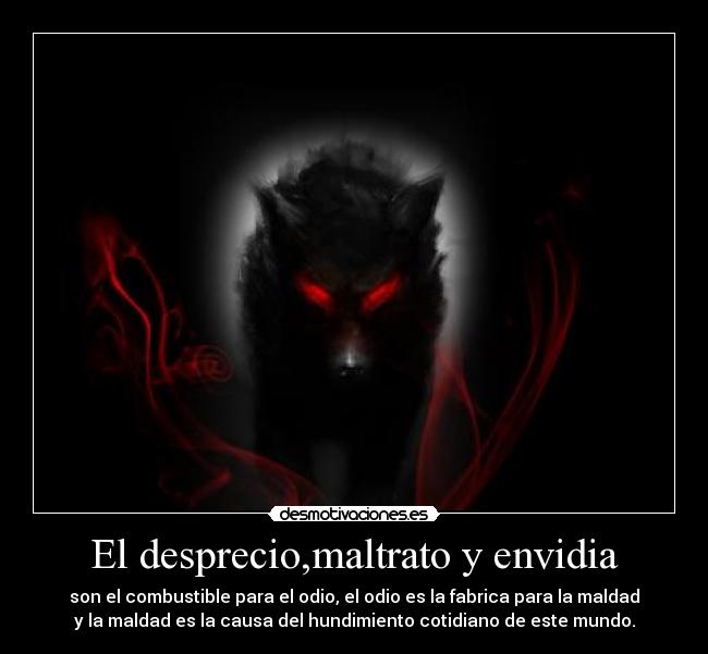 El desprecio,maltrato y envidia - son el combustible para el odio, el odio es la fabrica para la maldad
y la maldad es la causa del hundimiento cotidiano de este mundo.