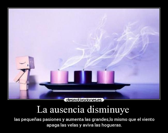 La ausencia disminuye - las pequeñas pasiones y aumenta las grandes,lo mismo que el viento
apaga las velas y aviva las hogueras.