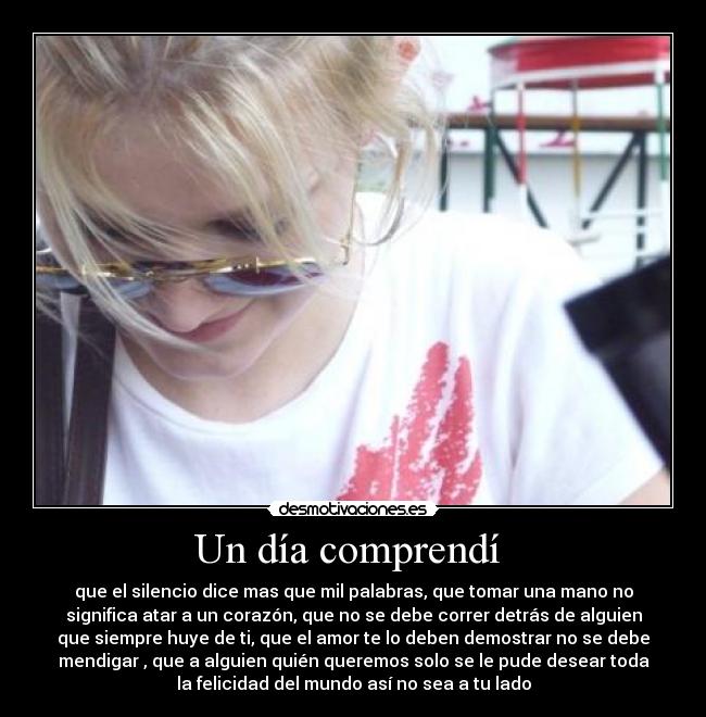 Un día comprendí  - que el silencio dice mas que mil palabras, que tomar una mano no
significa atar a un corazón, que no se debe correr detrás de alguien
que siempre huye de ti, que el amor te lo deben demostrar no se debe
mendigar , que a alguien quién queremos solo se le pude desear toda
la felicidad del mundo así no sea a tu lado
