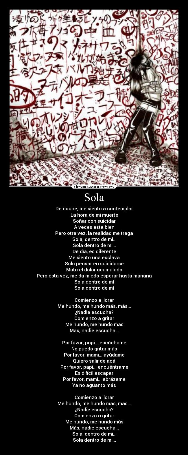 Sola - De noche, me siento a contemplar
La hora de mi muerte
Soñar con suicidar
A veces esta bien
Pero otra vez, la realidad me traga
Sola, dentro de mi...
Sola dentro de mi...
De día, es diferente
Me siento una esclava
Solo pensar en suicidarse
Mata el dolor acumulado
Pero esta vez, me da miedo esperar hasta mañana
Sola dentro de mí
Sola dentro de mí
Comienzo a llorar
Me hundo, me hundo más, más...
¿Nadie escucha?
Comienzo a gritar
Me hundo, me hundo más
Más, nadie escucha...
Por favor, papi... escúchame
No puedo gritar más
Por favor, mami... ayúdame
Quiero salir de acá
Por favor, papi... encuéntrame
Es difícil escapar
Por favor, mami... abrázame
Ya no aguanto más
Comienzo a llorar
Me hundo, me hundo más, más...
¿Nadie escucha?
Comienzo a gritar
Me hundo, me hundo más
Más, nadie escucha...
Sola, dentro de mi...
Sola dentro de mi...