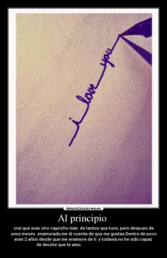 Al principio  - creí que eras otro capricho más  de tantos que tuve, pero despues de
unos meses  enamorado,me di cuenta de que me gustas.Dentro de poco
aran 2 años desde que me enamore de ti  y todavia no he sido capaz 
de decirte que te amo.                                                
                                  