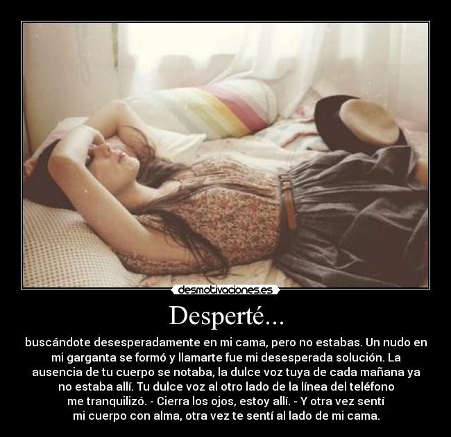 Desperté... - buscándote desesperadamente en mi cama, pero no estabas. Un nudo en
mi garganta se formó y llamarte fue mi desesperada solución. La
ausencia de tu cuerpo se notaba, la dulce voz tuya de cada mañana ya
no estaba allí. Tu dulce voz al otro lado de la línea del teléfono
me tranquilizó. - Cierra los ojos, estoy allí. - Y otra vez sentí
mi cuerpo con alma, otra vez te sentí al lado de mi cama.