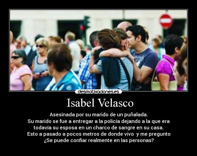Isabel Velasco - Asesinada por su marido de un puñalada.
Su marido se fue a entregar a la policía dejando a la que era
todavía su esposa en un charco de sangre en su casa.
Esto a pasado a pocos metros de donde vivo y me pregunto
¿Se puede confiar realmente en las personas?