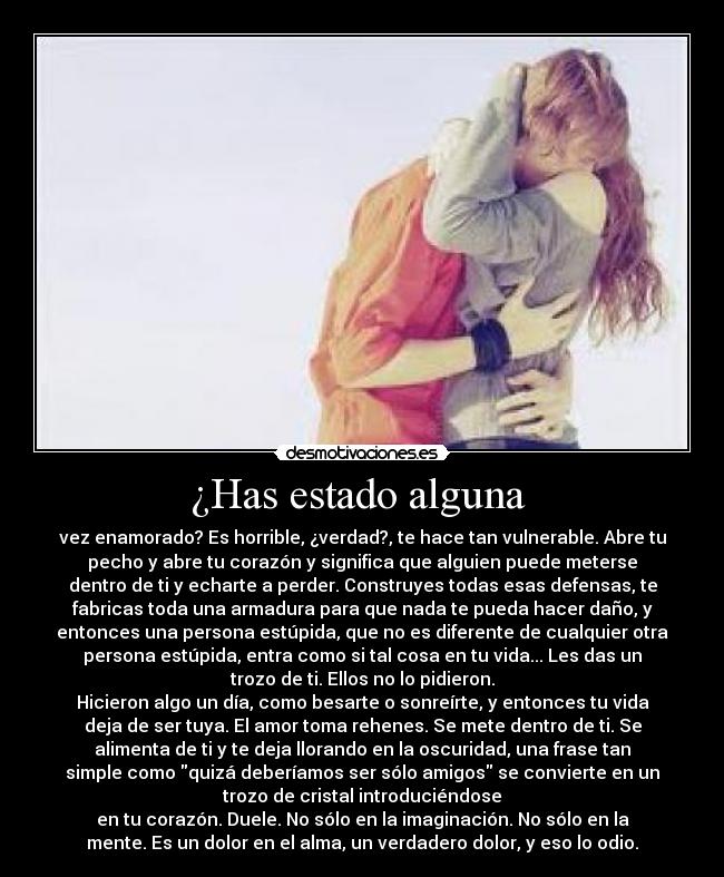 ¿Has estado alguna  - vez enamorado? Es horrible, ¿verdad?, te hace tan vulnerable. Abre tu
pecho y abre tu corazón y significa que alguien puede meterse
dentro de ti y echarte a perder. Construyes todas esas defensas, te
fabricas toda una armadura para que nada te pueda hacer daño, y
entonces una persona estúpida, que no es diferente de cualquier otra
persona estúpida, entra como si tal cosa en tu vida... Les das un
trozo de ti. Ellos no lo pidieron.
Hicieron algo un día, como besarte o sonreírte, y entonces tu vida
deja de ser tuya. El amor toma rehenes. Se mete dentro de ti. Se
alimenta de ti y te deja llorando en la oscuridad, una frase tan
simple como quizá deberíamos ser sólo amigos se convierte en un
trozo de cristal introduciéndose
en tu corazón. Duele. No sólo en la imaginación. No sólo en la
mente. Es un dolor en el alma, un verdadero dolor, y eso lo odio.