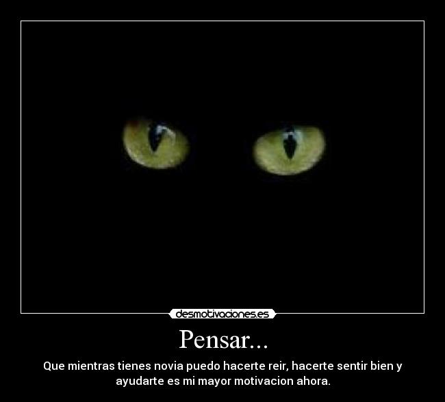 Pensar... - Que mientras tienes novia puedo hacerte reir, hacerte sentir bien y
ayudarte es mi mayor motivacion ahora.