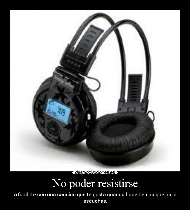 No poder resistirse - a fundirte con una cancion que te gusta cuando hace tiempo que no la escuchas.