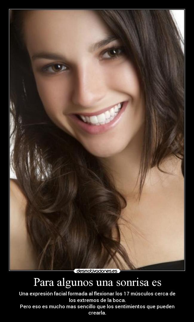 Para algunos una sonrisa es - Una expresión facial formada al flexionar los 17 músculos cerca de
los extremos de la boca.
Pero eso es mucho mas sencillo que los sentimientos que pueden
crearla.