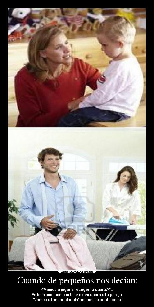 Cuando de pequeños nos decían: - -Vamos a jugar a recoger tu cuarto?...
Es lo mismo como si tu le dices ahora a tu pareja:
-Vamos a trincar planchándome los pantalones.