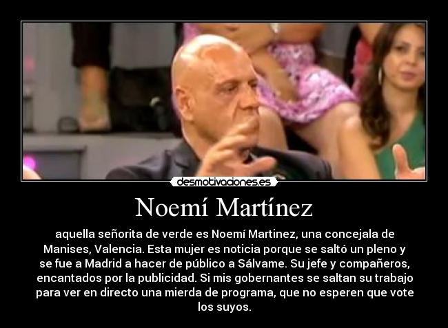Noemí Martínez - aquella señorita de verde es Noemí Martinez, una concejala de
Manises, Valencia. Esta mujer es noticia porque se saltó un pleno y
se fue a Madrid a hacer de público a Sálvame. Su jefe y compañeros,
encantados por la publicidad. Si mis gobernantes se saltan su trabajo
para ver en directo una mierda de programa, que no esperen que vote
los suyos.