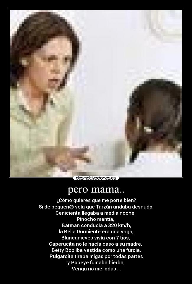 pero mama.. - ¿Cómo quieres que me porte bien?
 Si de pequeñ@ veía que Tarzán andaba desnudo, 
Cenicienta llegaba a media noche, 
Pinocho mentía, 
Batman conducía a 320 km/h,
 la Bella Durmiente era una vaga, 
Blancanieves vivía con 7 tios, 
Caperucita no le hacía caso a su madre, 
Betty Bop iba vestida como una furcia,
Pulgarcita tiraba migas por todas partes
 y Popeye fumaba hierba, 
Venga no me jodas ...
