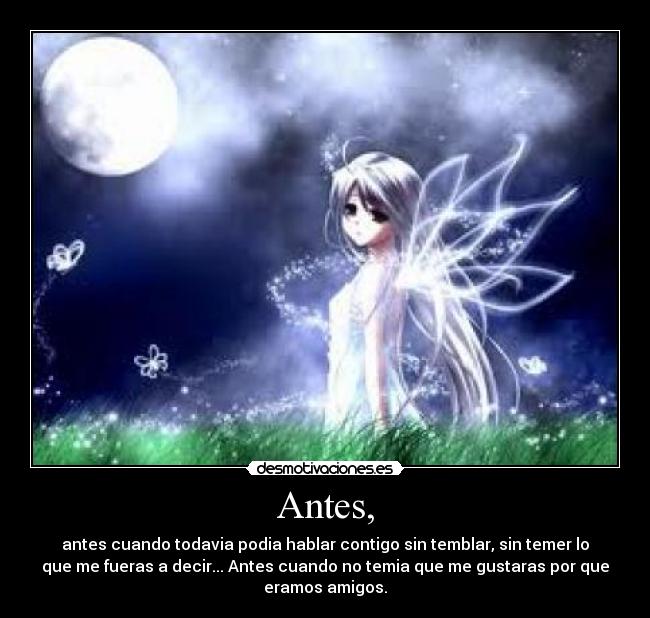 Antes, - antes cuando todavia podia hablar contigo sin temblar, sin temer lo
que me fueras a decir... Antes cuando no temia que me gustaras por que
eramos amigos.