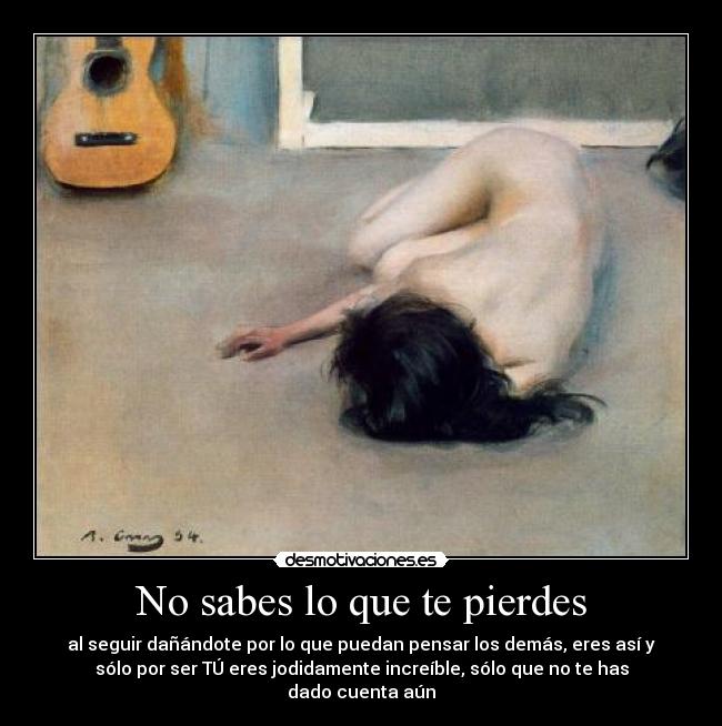 No sabes lo que te pierdes - al seguir dañándote por lo que puedan pensar los demás, eres así y
sólo por ser TÚ eres jodidamente increíble, sólo que no te has
dado cuenta aún