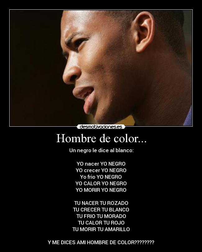 Hombre de color... - Un negro le dice al blanco:

YO nacer YO NEGRO
YO crecer YO NEGRO
Yo frio YO NEGRO
YO CALOR YO NEGRO
YO MORIR YO NEGRO

TU NACER TU ROZADO
TU CRECER TU BLANCO
TU FRIO TU MORADO
TU CALOR TU ROJO
TU MORIR TU AMARILLO

Y ME DICES AMI HOMBRE DE COLOR????????