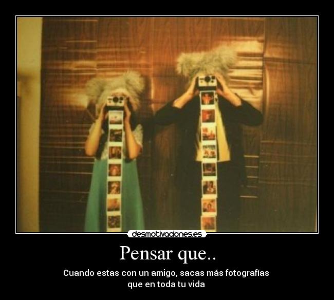 Pensar que.. - Cuando estas con un amigo, sacas más fotografías
que en toda tu vida