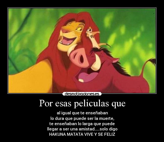 Por esas peliculas que - al igual que te enseñaban
lo dura que puede ser la muerte,
te enseñaban lo larga que puede
llegar a ser una amistad.....solo digo
HAKUNA MATATA VIVE Y SE FELIZ