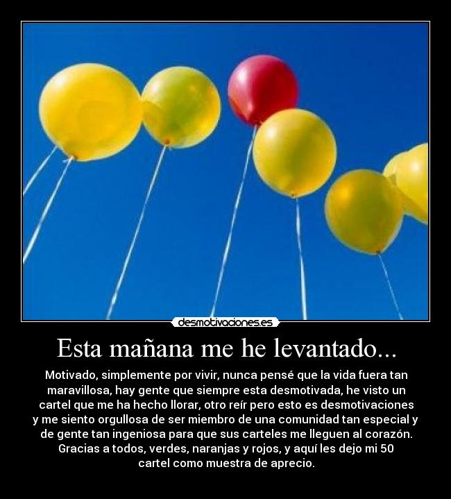 Esta mañana me he levantado... - Motivado, simplemente por vivir, nunca pensé que la vida fuera tan
maravillosa, hay gente que siempre esta desmotivada, he visto un
cartel que me ha hecho llorar, otro reír pero esto es desmotivaciones
y me siento orgullosa de ser miembro de una comunidad tan especial y
de gente tan ingeniosa para que sus carteles me lleguen al corazón.
Gracias a todos, verdes, naranjas y rojos, y aquí les dejo mi 50
cartel como muestra de aprecio.
