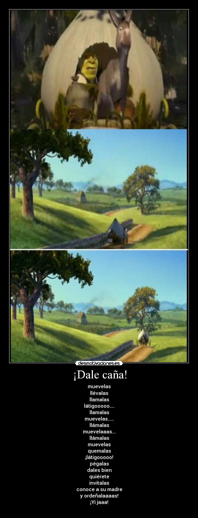 ¡Dale caña! - muevelas
llévalas
llamalas
látigooooo....
llamalas
muevelas.....
llámalas
muevelaaas...
llámalas
muevelas
quemalas
¡látigooooo!
pégalas
dales bien
quiérete
invitalas
conoce a su madre
y ordeñalaaaas!
¡Yi jaaa!
