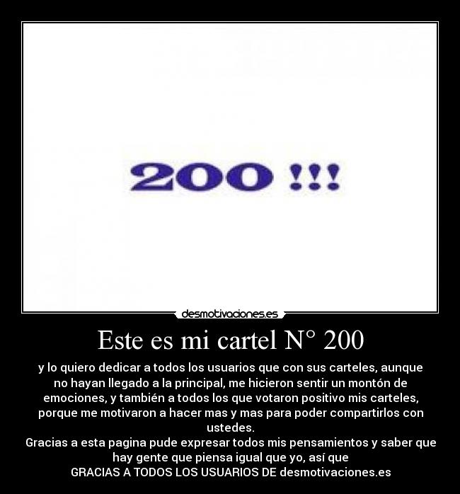 Este es mi cartel N° 200 - y lo quiero dedicar a todos los usuarios que con sus carteles, aunque
no hayan llegado a la principal, me hicieron sentir un montón de
emociones, y también a todos los que votaron positivo mis carteles,
porque me motivaron a hacer mas y mas para poder compartirlos con
ustedes.
Gracias a esta pagina pude expresar todos mis pensamientos y saber que
hay gente que piensa igual que yo, así que
GRACIAS A TODOS LOS USUARIOS DE desmotivaciones.es