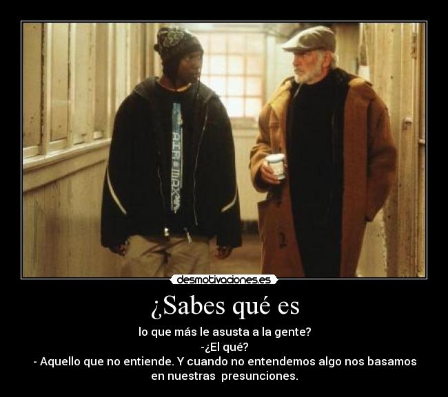 ¿Sabes qué es - lo que más le asusta a la gente?
-¿El qué?
- Aquello que no entiende. Y cuando no entendemos algo nos basamos
en nuestras presunciones.