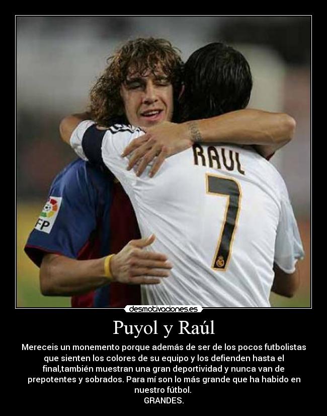 Puyol y Raúl - Mereceis un monemento porque además de ser de los pocos futbolistas
que sienten los colores de su equipo y los defienden hasta el
final,también muestran una gran deportividad y nunca van de
prepotentes y sobrados. Para mí son lo más grande que ha habido en
nuestro fútbol.
GRANDES.