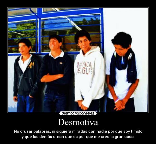 Desmotiva - No cruzar palabras, ni siquiera miradas con nadie por que soy tímido
y que los demás crean que es por que me creo la gran cosa.