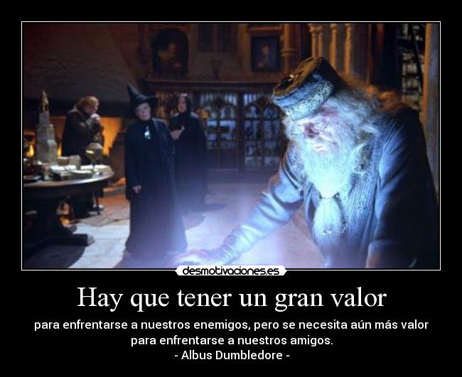 Hay que tener un gran valor - para enfrentarse a nuestros enemigos, pero se necesita aún más valor
para enfrentarse a nuestros amigos.
- Albus Dumbledore -