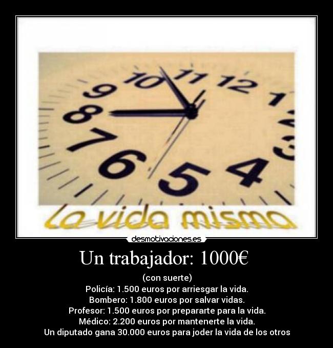 Un trabajador: 1000€ - (con suerte)
Policía: 1.500 euros por arriesgar la vida.
Bombero: 1.800 euros por salvar vidas.
Profesor: 1.500 euros por prepararte para la vida.
Médico: 2.200 euros por mantenerte la vida.
Un diputado gana 30.000 euros para joder la vida de los otros