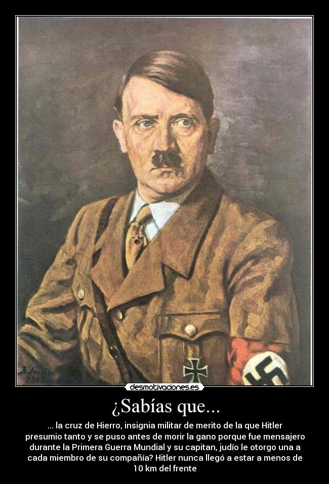¿Sabías que... - ... la cruz de Hierro, insignia militar de merito de la que Hitler
presumio tanto y se puso antes de morir la gano porque fue mensajero
durante la Primera Guerra Mundial y su capitan, judío le otorgo una a
cada miembro de su compañía? Hitler nunca llegó a estar a menos de
10 km del frente