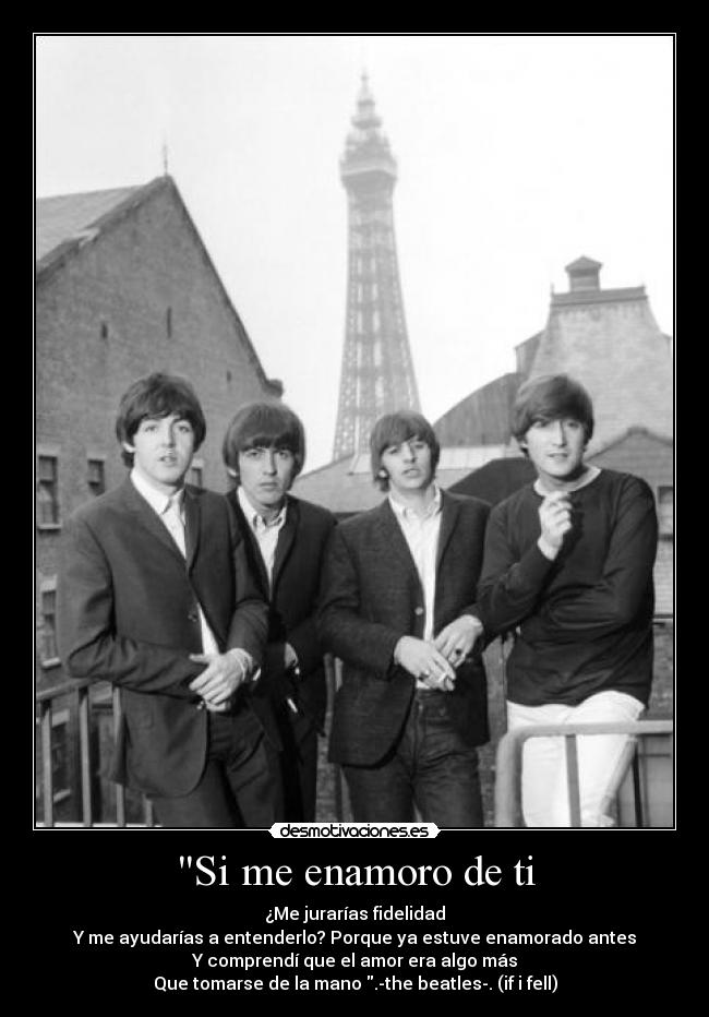 Si me enamoro de ti - ¿Me jurarías fidelidad
Y me ayudarías a entenderlo? Porque ya estuve enamorado antes
Y comprendí que el amor era algo más
Que tomarse de la mano .-the beatles-. (if i fell)