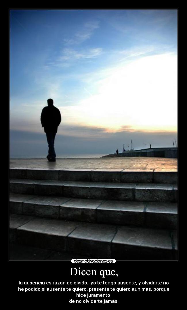 Dicen que, - la ausencia es razon de olvido...yo te tengo ausente, y olvidarte no
he podido si ausente te quiero, presente te quiero aun mas, porque
hice juramento 
de no olvidarte jamas.