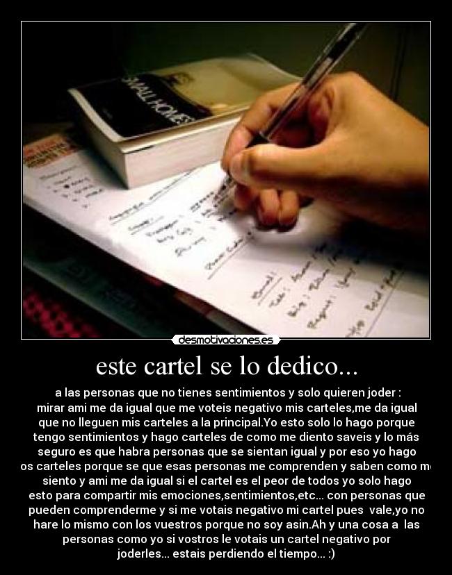 este cartel se lo dedico... - a las personas que no tienes sentimientos y solo quieren joder :
mirar ami me da igual que me voteis negativo mis carteles,me da igual
que no lleguen mis carteles a la principal.Yo esto solo lo hago porque
tengo sentimientos y hago carteles de como me diento saveis y lo más
seguro es que habra personas que se sientan igual y por eso yo hago
los carteles porque se que esas personas me comprenden y saben como me
siento y ami me da igual si el cartel es el peor de todos yo solo hago
esto para compartir mis emociones,sentimientos,etc... con personas que
pueden comprenderme y si me votais negativo mi cartel pues vale,yo no
hare lo mismo con los vuestros porque no soy asin.Ah y una cosa a las
personas como yo si vostros le votais un cartel negativo por
joderles... estais perdiendo el tiempo... :)