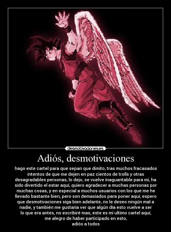 Adiós, desmotivaciones - hago este cartel para que sepan que dimito, tras muchos fracasados
intentos de que me dejen en paz cientos de trolls y otras
desagradables personas, lo dejo, se vuelve inaguantable para mi, ha
sido divertido el estar aquí, quiero agradecer a muchas personas por
muchas cosas, y en especial a muchos usuarios con los que me he
llevado bastante bien, pero son demasiados para poner aquí, espero
que desmotivaciones siga bien adelante, no le deseo ningún mal a
nadie, y también me gustaría ver que algún día esto vuelve a ser
lo que era antes, no escribiré mas, este es mi ultimo cartel aquí,
me alegro de haber participado en esto,
adiós a todos