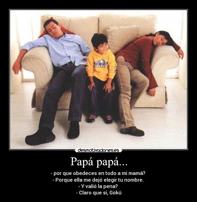 Papá papá... - - por que obedeces en todo a mi mamá? 
- Porque ella me dejó elegir tu nombre. 
- Y valió la pena? 
- Claro que si, Gokú