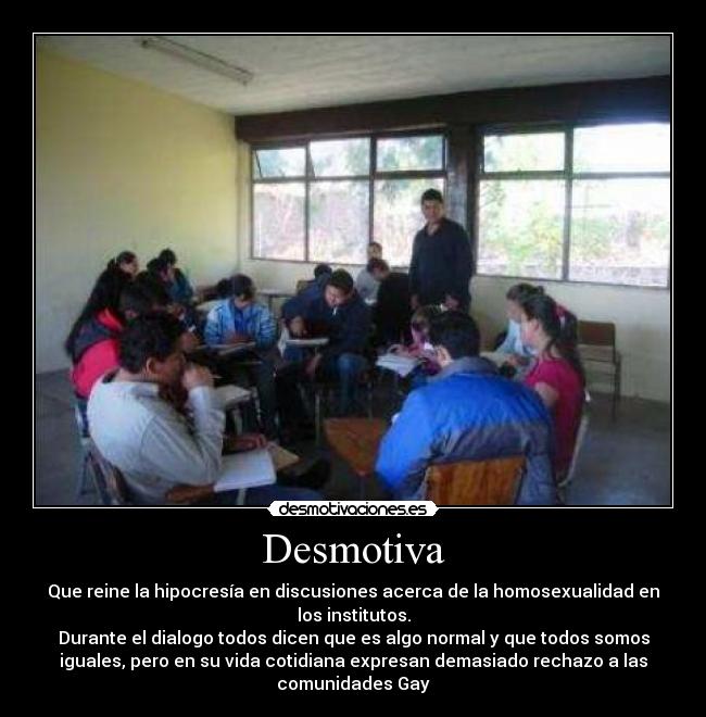 Desmotiva - Que reine la hipocresía en discusiones acerca de la homosexualidad en
los institutos.
Durante el dialogo todos dicen que es algo normal y que todos somos
iguales, pero en su vida cotidiana expresan demasiado rechazo a las
comunidades Gay