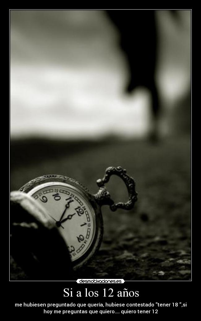 Si a los 12 años - me hubiesen preguntado que quería, hubiese contestado tener 18 ,si
hoy me preguntas que quiero.... quiero tener 12