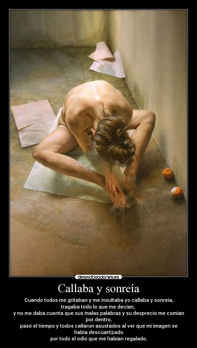 Callaba y sonreía - Cuando todos me gritaban y me insultaba yo callaba y sonreía,
tragaba todo lo que me decían,
y no me daba cuenta que sus malas palabras y su desprecio me comían
por dentro,
pasó el tiempo y todos callaron asustados al ver que mi imagen se
había descuartizado
por todo el odio que me habían regalado.