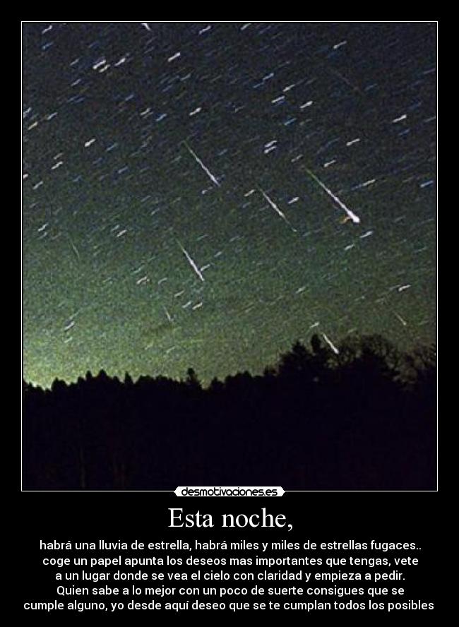 Esta noche, - habrá una lluvia de estrella, habrá miles y miles de estrellas fugaces..
coge un papel apunta los deseos mas importantes que tengas, vete
a un lugar donde se vea el cielo con claridad y empieza a pedir.
Quien sabe a lo mejor con un poco de suerte consigues que se
cumple alguno, yo desde aquí deseo que se te cumplan todos los posibles 