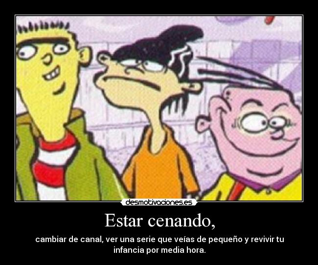 Estar cenando, - cambiar de canal, ver una serie que veías de pequeño y revivir tu
infancia por media hora.