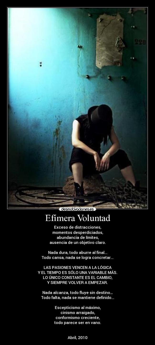 Efímera Voluntad - Exceso de distracciones,
momentos desperdiciados,
abundancia de límites,
ausencia de un objetivo claro.
Nada dura, todo aburre al final...
Todo cansa, nada se logra concretar...
LAS PASIONES VENCEN A LA LÓGICA
Y EL TIEMPO ES SÓLO UNA VARIABLE MÁS.
LO ÚNICO CONSTANTE ES EL CAMBIO,
Y SIEMPRE VOLVER A EMPEZAR.
Nada alcanza, todo fluye sin destino…
Todo falta, nada se mantiene definido...
Escepticismo al máximo,
cinismo arraigado,
conformismo creciente,
todo parece ser en vano.
Abril, 2010
