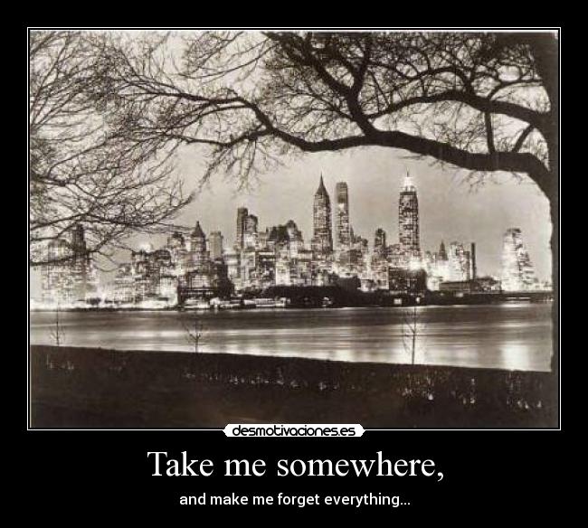 Take me somewhere, - and make me forget everything...