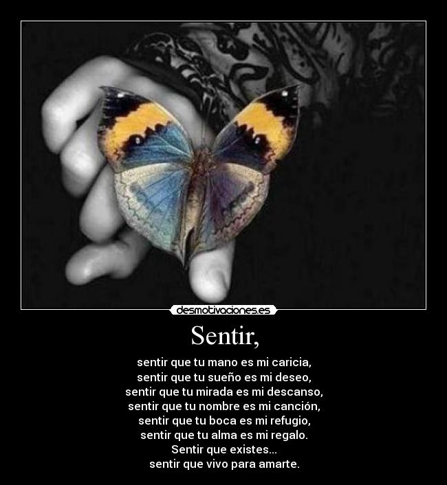 Sentir, - sentir que tu mano es mi caricia,
sentir que tu sueño es mi deseo,
sentir que tu mirada es mi descanso,
sentir que tu nombre es mi canción,
sentir que tu boca es mi refugio,
sentir que tu alma es mi regalo.
Sentir que existes...
sentir que vivo para amarte.