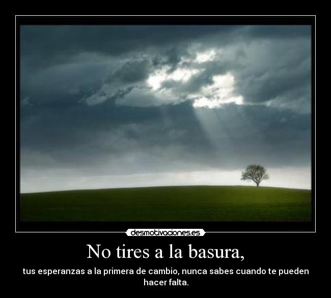 No tires a la basura, - tus esperanzas a la primera de cambio, nunca sabes cuando te pueden hacer falta.